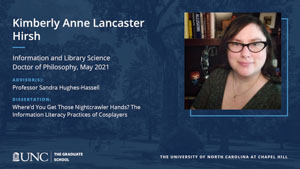 Kimberly Anne Lancaster Hirsh, Information and Library Science, Doctor of Philosophy, May 2021, Advisors: Professor Sandra Hughes-Hassell, Dissertation: Where’d You Get Those Nightcrawler Hands? The Information Literacy Practices of Cosplayers