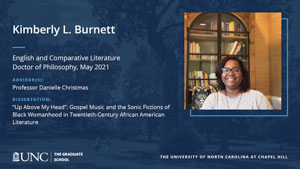 Kimberly L. Burnett, English and Comparative Literature, Doctor of Philosophy, May 2021, Advisors: Professor Danielle Christmas, Dissertation: Up Above My Head: Gospel Music and the Sonic Fictions of Black Womanhood in Twentieth-Century African American Literature