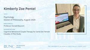 Kimberly Zoe Pentel, Psychology, Doctor of Philosophy, August 2020, Advisors: Professor Donald Baucom, Dissertation: Cognitive-Behavioral Couple Therapy for Same-Sex Female Couples: A Pilot Study