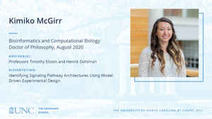 Kimiko McGirr, Bioinformatics and Computational Biology, Doctor of Philosophy, August 2020, Advisors: Professors Timothy Elston and Henrik Dohlman, Dissertation: Identifying signaling pathway architectures using model-driven experimental design