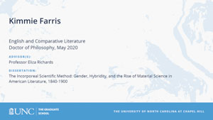Kimmie Farris, English and Comparative Literature, Doctor of Philosophy, May 2020, Advisors: Professor Eliza Richards, Dissertation: The Incorporeal Scientific Method: Gender, Hybridity, and the Rise of Material Science in American Literature, 1840-1900