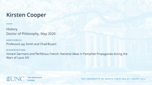 Kirsten Cooper, History, Doctor of Philosophy, May 2020, Advisors: Professors Jay Smith and Chad Bryant, Dissertation: Honest Germans and Perfidious French: National Ideas in Pamphlet Propaganda during the Wars of Louis XIV