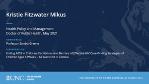 Kristie Fitzwater Mikus, Health Policy and Management, Doctor of Public Health, May 2021, Advisors: Professor Sandra Greene, Dissertation: Ending AIDS in Children: Facilitators and Barriers of Effective HIV Case-Finding Strategies of Children Ages 6 Weeks – 14 Years Old in Zambia