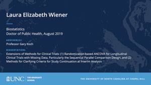 Laura Elizabeth Wiener, Biostatistics, Doctor of Public Health, August 2019, Advisors: Professor Gary Koch, Dissertation: Extensions of Methods for Clinical Trials: (1) Randomization-based ANCOVA for Longitudinal Clinical Trials with Missing Data, Particularly the Sequential Parallel Comparison Design, and (2) Methods for Clarifying Criteria for Study Continuation at Interim Analysis