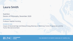 Laura Smith, Nutrition, Doctor of Philosophy, December 2020, Advisors: Professor Stephen Hursting, Dissertation: Impact of Advanced Age and Dietary Energy Balance on Mammary Tumor Progression and the Tumor Microenvironment
