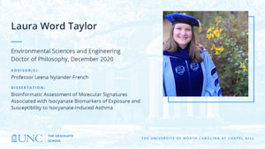 Laura Word Taylor, Environmental Sciences and Engineering, Doctor of Philosophy, December 2020, Advisors: Professor Leena Nylander-French, Dissertation: Bioinformatic Assessment of Molecular Signatures Associated with Isocyanate Biomarkers of Exposure and Susceptibility to Isocyanate-Induced Asthma