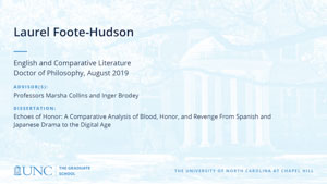 Laurel Foote-Hudson, English and Comparative Literature, Doctor of Philosophy, August 2019, Advisors: Professors Marsha Collins and Inger Brodey, Dissertation: Echoes of Honor: A Comparative Analysis of Blood, Honor, and Revenge From Spanish and Japanese Drama to the Digital Age 