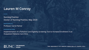 Lauren M Conroy, Nursing Practice, Doctor of Nursing Practice, May 2020, Advisors: Professor Carrie Palmer, Dissertation: Implementation of a Palliative Care Eligibility Screening Tool to Increase Enrollment in an Outpatient Palliative Care Clinic