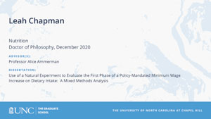 Leah Chapman, Nutrition, Doctor of Philosophy, December 2020, Advisors: Professor Alice Ammerman, Dissertation: Use of a Natural Experiment to Evaluate the First Phase of a Policy-Mandated Minimum Wage Increase on Dietary Intake:  A Mixed Methods Analysis