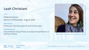 Leah Christiani, Political Science, Doctor of Philosophy, August 2020, Advisors: Professors Frank Baumgartner and Timothy Ryan, Dissertation: He said what?! Group threat and explicit racial rhetoric in American politics