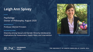 Leigh Ann Spivey, Psychology, Doctor of Philosophy, August 2020, Advisors: Professor Mitchell Prinstein, Dissertation: Diversity among Sexual and Gender Minority Adolescents: Implications for Assessment, Health Risks, and Intervention
