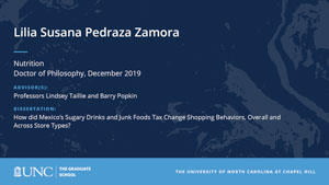 Lilia Susana Pedraza Zamora, Nutrition, Doctor of Philosophy, 19-Dec, Advisors: Professors Lindsey Taillie and Barry Popkin, Dissertation: How did Mexico’s Sugary Drinks and Junk Foods Tax Change Shopping Behaviors, Overall and Across Store Types?