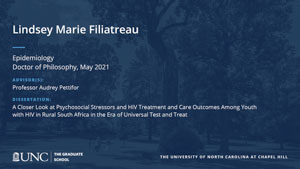 Lindsey Marie Filiatreau, Epidemiology, Doctor of Philosophy, May 2021, Advisors: Professor Audrey Pettifor, Dissertation: A Closer Look at Psychosocial Stressors and HIV Treatment and Care Outcomes Among Youth with HIV in Rural South Africa in the Era of Universal Test and Treat
