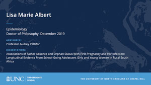 Lisa Marie Albert, Epidemiology, Doctor of Philosophy, 19-Dec, Advisors: Professor Audrey Pettifor, Dissertation: Associations of Father Absence and Orphan Status With First Pregnancy and HIV Infection: Longitudinal Evidence From School-Going Adolescent Girls and Young Women in Rural South Africa 