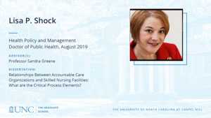 Lisa P. Shock , Health Policy and Management, Doctor of Public Health, August 2019, Advisors: Professor Sandra Greene, Dissertation: Relationships Between Accountable Care Organizations and Skilled Nursing Facilities: What are the Critical Process Elements? 