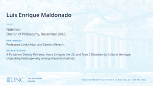 Luis Enrique Maldonado, Nutrition, Doctor of Philosophy, December 2020, Advisors: Professors Linda Adair and Sandra Albrecht, Dissertation: A Posteriori Dietary Patterns, Years Living in the US, and Type 2 Diabetes by Cultural Heritage: Unpacking Heterogeneity among Hispanics/Latinos