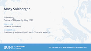 Macy Salzberger, Philosophy, Doctor of Philosophy, May 2020, Advisors: Professor Susan Wolf, Dissertation: The Meaning and Moral Significance of Domestic Violence