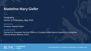 Madeline Mary Giefer, Geography, Doctor of Philosophy, May 2020, Advisors: Professor Stephen Walsh, Dissertation: Payment for Ecosystem Services’ Effects on Coupled Human-Natural Systems at Fanjingshan National Nature Reserve, China