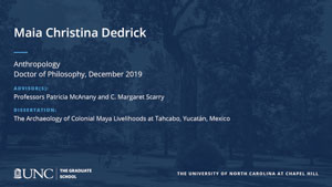 Maia Christina Dedrick, Anthropology, Doctor of Philosophy, 19-Dec, Advisors: Professors Patricia McAnany and C. Margaret Scarry, Dissertation: The Archaeology of Colonial Maya Livelihoods at Tahcabo, Yucatán, Mexico