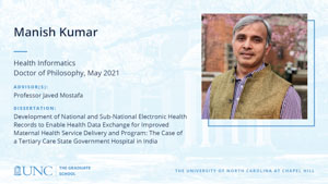 Manish Kumar, Health Informatics, Doctor of Philosophy, May 2021, Advisors: Professor Javed Mostafa, Dissertation: Development of National and Sub-National Electronic Health Records to Enable Health Data Exchange for Improved Maternal Health Service Delivery and Program: The Case of a Tertiary Care State Government Hospital in India