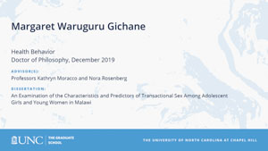 Margaret Waruguru Gichane, Health Behavior, Doctor of Philosophy, 19-Dec, Advisors: Professors Kathryn Moracco and Nora Rosenberg, Dissertation: An Examination of the Characteristics and Predictors of Transactional Sex Among Adolescent Girls and Young Women in Malawi