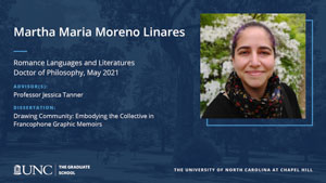 Martha Maria Moreno Linares, Romance Languages and Literatures, Doctor of Philosophy, May 2021, Advisors: Professor Jessica Tanner, Dissertation: Drawing Community: Embodying the Collective in Francophone Graphic Memoirs