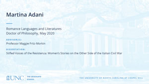 Martina Adani, Romance Languages and Literatures, Doctor of Philosophy, May 2020, Advisors: Professor Maggie Fritz-Morkin, Dissertation: Stifled Voices of the Resistenza: Women's Stories on the Other Side of the Italian Civil War