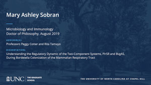 Mary Ashley Sobran, Microbiology and Immunology, Doctor of Philosophy, August 2019, Advisors: Professors Peggy Cotter and Rita Tamayo, Dissertation: Understanding the Regulatory Dynamic of the Two-Component Systems, PlrSR and BvgAS, During Bordetella Colonization of the Mammalian Respiratory Tract
