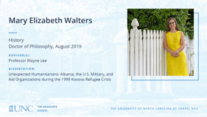 Mary Elizabeth Walters, History, Doctor of Philosophy, August 2019, Advisors: Professor Wayne Lee, Dissertation: Unexpected Humanitarians: Albania, the U.S. Military, and Aid Organizations during the 1999 Kosovo Refugee Crisis
