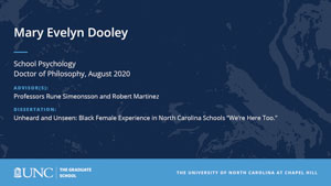 Mary Evelyn Dooley, School Psychology, Doctor of Philosophy, August 2020, Advisors: Professors Rune Simeonsson and Robert Martinez, Dissertation: Unheard and Unseen: Black Female Experience in North Carolina Schools “We’re Here Too.”