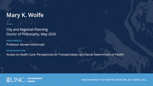 Mary K. Wolfe, City and Regional Planning, Doctor of Philosophy, May 2020, Advisors: Professor Noreen McDonald, Dissertation: Access to Health Care: Perspectives on Transportation as a Social Determinant of Health