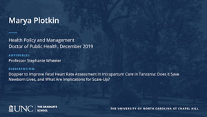 Marya Plotkin, Health Policy and Management, Doctor of Public Health, 19-Dec, Advisors: Professor Stephanie Wheeler, Dissertation: Doppler to Improve Fetal Heart Rate Assessment in Intrapartum Care in Tanzania: Does it Save Newborn Lives, and What Are Implications for Scale-Up? 