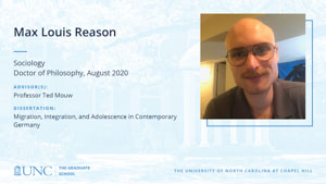 Max Louis Reason, Sociology, Doctor of Philosophy, August 2020, Advisors: Professor Ted Mouw, Dissertation: Migration, Integration, and Adolescence in Contemporary Germany