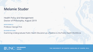 Melanie Studer, Health Policy and Management, Doctor of Philosophy, August 2019, Advisors: Professor George Pink, Dissertation: Examining Undergraduate Public Health Education as a Pipeline to the Public Health Workforce