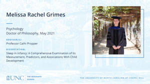 Melissa Rachel Grimes, Psychology, Doctor of Philosophy, May 2021, Advisors: Professor Cathi Propper, Dissertation: Sleep in Infancy: A Comprehensive Examination of its Measurement, Predictors, and Associations With Child Development