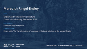Meredith Ringel-Ensley, English and Comparative Literature, Doctor of Philosophy, 19-Dec, Advisors: Professor Shayne Legassie, Dissertation: Errant Latin: The Transformation of Language in Medieval Missions to the Mongol Empire