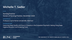 Michelle T. Sadler, Nursing Practice, Doctor of Nursing Practice, December 2020, Advisors: Professors Carrie Palmer and Jennifer Alderman, Dissertation: Improving Sleep Quality and Hours in Patients in the Outpatient Psychiatric Setting Using Sleep Hygiene Education and Screening Tools