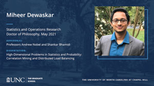 Miheer Dewaskar, Statistics and Operations Research, Doctor of Philosophy, May 2021, Advisors: Professors Andrew Nobel and Shankar Bhamidi, Dissertation: High-Dimensional Problems in Statistics and Probability: Correlation Mining and Distributed Load Balancing