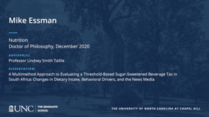 Mike Essman, Nutrition, Doctor of Philosophy, December 2020, Advisors: Professor Lindsey Smith Taillie, Dissertation: A Multimethod Approach to Evaluating a Threshold-Based Sugar-Sweetened Beverage Tax in South Africa: Changes in Dietary Intake, Behavioral Drivers, and the News Media