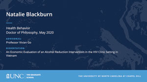 Natalie Blackburn, Health Behavior, Doctor of Philosophy, May 2020, Advisors: Professor Vivian Go, Dissertation: An Economic Evaluation of an Alcohol Reduction Intervention in the HIV Clinic Setting in Vietnam