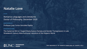 Natalie Love, Romance Languages and Literatures, Doctor of Philosophy, December 2020, Advisors: Professor Juan Carlos González Espitia, Dissertation: The Hysterical Mirror: Staged Masturbatory Fantasy and Gender Transgression in Late Nineteenth Century Male Authored Literature of the Hispanic World