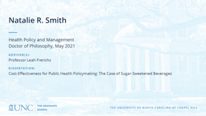Natalie R Smith, Health Policy and Management, Doctor of Philosophy, May 2021, Advisors: Professor Leah Frerichs, Dissertation: Cost-effectiveness for public health policymaking: the case of sugar-sweetened beverages