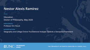 Nestor Alexis Ramirez, Education, Doctor of Philosophy, May 2020, Advisors: Professor Eric Houck, Dissertation: Geography and College Choice: Foundational Analyses Towards a Geospatial Framework