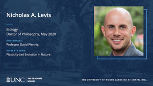 Nicholas A. Levis, Biology, Doctor of Philosophy, May 2020, Advisors: Professor David Pfennig, Dissertation: Plasticity-Led Evolution in Nature