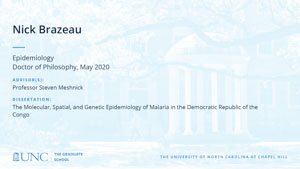 Nick Brazeau, Epidemiology, Doctor of Philosophy, May 2020, Advisors: Professor Steven Meshnick, Dissertation: The Molecular, Spatial, and Genetic Epidemiology of Malaria in the Democratic Republic of the Congo