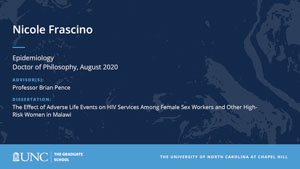 Nicole Frascino, Epidemiology, Doctor of Philosophy, August 2020, Advisors: Professor Brian Pence, Dissertation: The Effect of Adverse Life Events on HIV Services Among Female Sex Workers and Other High-Risk Women in Malawi 