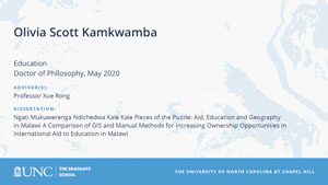 Olivia Scott Kamkwamba, Education, Doctor of Philosophy, May 2020, Advisors: Professor Xue Rong, Dissertation: Ngati Mukuwerenga Ndichedwa Kale Kale Pieces of the Puzzle: Aid, Education and Geography in Malawi A Comparison of GIS and Manual Methods for Increasing Ownership Opportunities in International Aid to Education in Malawi