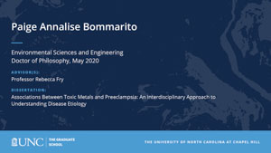 Paige Annalise Bommarito, Environmental Sciences and Engineering, Doctor of Philosophy, May 2020, Advisors: Professor Rebecca Fry, Dissertation: Associations between toxic metals and preeclampsia: an interdisciplinary approach to understanding disease etiology
