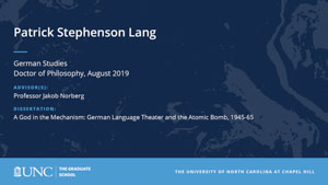 Patrick Stephenson Lang, German Studies, Doctor of Philosophy, August 2019, Advisors: Professor Jakob Norberg, Dissertation: A God in the Mechanism: German Language Theater and the Atomic Bomb, 1945-65