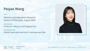 Peiyao Wang, Statistics and Operations Research, Doctor of Philosophy, August 2020, Advisors: Professors Yufeng Liu and Dinggang Shen, Dissertation: Flexible Supervised Learning for Heterogeneous Data